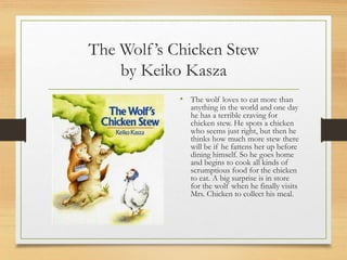 The Wolf’s Chicken Stew
by Keiko Kasza
• The wolf loves to eat more than
anything in the world and one day
he has a terrible craving for
chicken stew. He spots a chicken
who seems just right, but then he
thinks how much more stew there
will be if he fattens her up before
dining himself. So he goes home
and begins to cook all kinds of
scrumptious food for the chicken
to eat. A big surprise is in store
for the wolf when he finally visits
Mrs. Chicken to collect his meal.
 