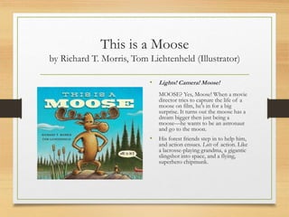 This is a Moose
by Richard T. Morris, Tom Lichtenheld (Illustrator)
• Lights! Camera! Moose!
MOOSE? Yes, Moose! When a movie
director tries to capture the life of a
moose on film, he's in for a big
surprise. It turns out the moose has a
dream bigger then just being a
moose—he wants to be an astronaut
and go to the moon.
• His forest friends step in to help him,
and action ensues. Lots of action. Like
a lacrosse-playing grandma, a gigantic
slingshot into space, and a flying,
superhero chipmunk.
 