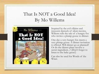 That Is NOT a Good Idea!
By Mo Willems
Inspired by the evil villains and
innocent damsels of silent movies,
Willems tells the tale of a hungry fox
who invites a plump goose to dinner.
One day a very hungry fox meets a
very plump goose. A dinner invitation
is offered. Will dinner go as planned?
Or do the dinner plans involve a
secret ingredient...? (Don't forget to
listen to the baby geese!)
Can also be used for Words of the
Wiser.
 