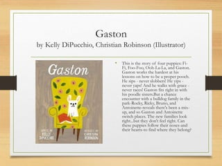 Gaston
by Kelly DiPucchio, Christian Robinson (Illustrator)
• This is the story of four puppies: Fi-
Fi, Foo-Foo, Ooh-La-La, and Gaston.
Gaston works the hardest at his
lessons on how to be a proper pooch.
He sips - never slobbers! He yips -
never yaps! And he walks with grace -
never races! Gaston fits right in with
his poodle sisters.But a chance
encounter with a bulldog family in the
park-Rocky, Ricky, Bruno, and
Antoinette-reveals there's been a mix-
up, and so Gaston and Antoinette
switch places. The new families look
right...but they don't feel right. Can
these puppies follow their noses-and
their hearts-to find where they belong?
 