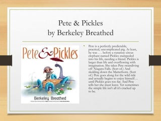 Pete & Pickles
by Berkeley Breathed
• Pete is a perfectly predictable,
practical, uncomplicated pig. At least,
he was . . . before a runaway circus
elephant named Pickles stampeded
into his life, needing a friend. Pickles is
larger than life and overflowing with
imagination. She takes Pete swandiving
off Niagara Falls. (Sort of.) And
sledding down the Matterhorn. (Sort
of.) Pete goes along for the wild ride
and actually begins to enjoy himself…
until Pickles goes too far. And Pete
tells her she must leave. Yet sometimes
the simple life isn’t all it’s cracked up
to be.
 