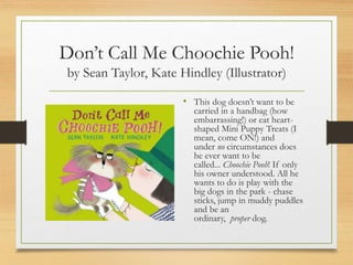 Don’t Call Me Choochie Pooh!
by Sean Taylor, Kate Hindley (Illustrator)
• This dog doesn’t want to be
carried in a handbag (how
embarrassing!) or eat heart-
shaped Mini Puppy Treats (I
mean, come ON!) and
under no circumstances does
he ever want to be
called... Choochie Pooh! If only
his owner understood. All he
wants to do is play with the
big dogs in the park - chase
sticks, jump in muddy puddles
and be an
ordinary, proper dog.
 