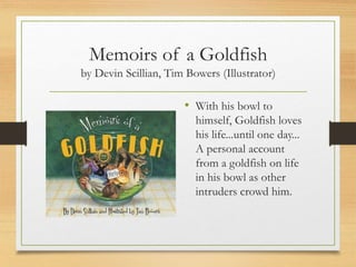 Memoirs of a Goldfish
by Devin Scillian, Tim Bowers (Illustrator)
• With his bowl to
himself, Goldfish loves
his life...until one day...
A personal account
from a goldfish on life
in his bowl as other
intruders crowd him.
 