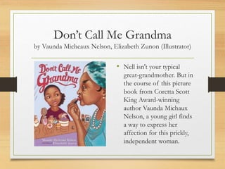 Don’t Call Me Grandma
by Vaunda Micheaux Nelson, Elizabeth Zunon (Illustrator)
• Nell isn't your typical
great-grandmother. But in
the course of this picture
book from Coretta Scott
King Award-winning
author Vaunda Michaux
Nelson, a young girl finds
a way to express her
affection for this prickly,
independent woman.
 