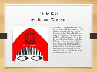 Little Red
by Bethan Woolvin
• Little Red Riding Hood meets a wolf
on her way through the woods to visit
her sick grandmother. The wolf is
hungry, and Red Riding Hood looks
tasty, so he hatches a dastardly plan,
gobbles up Grandma and lies in wait.
So far, so familiar. But this Little Red
Riding Hood is not easily fooled, and
this big bad wolf better watch his
back. In this defiant interpretation of
the traditional tale, the cheeky, brave
little girl seizes control of her own
story (and the wolf gets rather more
than he bargained for).
 