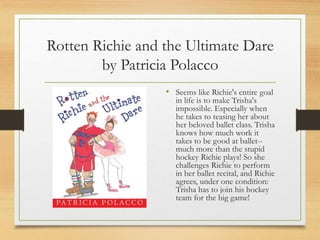 Rotten Richie and the Ultimate Dare
by Patricia Polacco
• Seems like Richie's entire goal
in life is to make Trisha's
impossible. Especially when
he takes to teasing her about
her beloved ballet class. Trisha
knows how much work it
takes to be good at ballet--
much more than the stupid
hockey Richie plays! So she
challenges Richie to perform
in her ballet recital, and Richie
agrees, under one condition:
Trisha has to join his hockey
team for the big game!
 