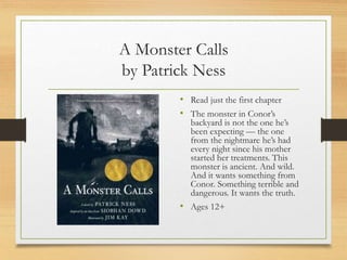 A Monster Calls
by Patrick Ness
• Read just the first chapter
• The monster in Conor’s
backyard is not the one he’s
been expecting — the one
from the nightmare he’s had
every night since his mother
started her treatments. This
monster is ancient. And wild.
And it wants something from
Conor. Something terrible and
dangerous. It wants the truth.
• Ages 12+
 