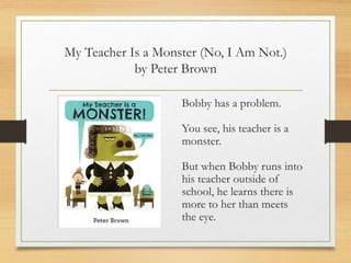 My Teacher Is a Monster (No, I Am Not.)
by Peter Brown
Bobby has a problem.
You see, his teacher is a
monster.
But when Bobby runs into
his teacher outside of
school, he learns there is
more to her than meets
the eye.
 