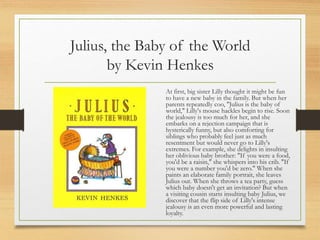 Julius, the Baby of the World
by Kevin Henkes
At first, big sister Lilly thought it might be fun
to have a new baby in the family. But when her
parents repeatedly coo, "Julius is the baby of
world," Lilly's mouse hackles begin to rise. Soon
the jealousy is too much for her, and she
embarks on a rejection campaign that is
hysterically funny, but also comforting for
siblings who probably feel just as much
resentment but would never go to Lilly's
extremes. For example, she delights in insulting
her oblivious baby brother: "If you were a food,
you'd be a raisin," she whispers into his crib. "If
you were a number you'd be zero." When she
paints an elaborate family portrait, she leaves
Julius out. When she throws a tea party, guess
which baby doesn't get an invitation? But when
a visiting cousin starts insulting baby Julius, we
discover that the flip side of Lilly's intense
jealousy is an even more powerful and lasting
loyalty.
 