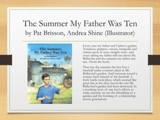 The Summer My Father Was Ten
by Pat Brisson, Andrea Shine (Illustrator)
Every year my father and I plant a garden.
Tomatoes, peppers, onions, marigold, and
zinnias grow in neat, straight rows...and
every spring my father tells me about Mr.
Bellavista and the summer my father was
ten. -From the book.
That was the summer the boy lost a
baseball under a tomato plant in Mr.
Bellavista's garden. And someone tossed a
tomato back instead of the baseball. A
lively battle took place, which seemed like
great fun at the time, but in the end Mr.
Bellavista's garden had been destroyed. In
a touching story of one boy's efforts to
make amends, we see the rebuilding of a
garden and the forming of a relationship
across generations.
 
