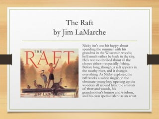 The Raft
by Jim LaMarche
Nicky isn't one bit happy about
spending the summer with his
grandma in the Wisconsin woods;
he'd much rather be back in the city.
He's not too thrilled about all the
chores either—especially fishing.
Before long, though, a raft appears in
the nearby river, and it changes
everything. As Nicky explores, the
raft works a subtle magic on the
obstinate young boy, opening up the
wonders all around him: the animals
of river and woods, his
grandmother's humor and wisdom,
and his own special talent as an artist.
 