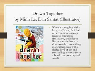 Drawn Together
by Minh Le, Dan Santat (Illustrator)
• When a young boy visits
his grandfather, their lack
of a common language
leads to confusion,
frustration, and silence.
But as they sit down to
draw together, something
magical happens-with a
shared love of art and
storytelling, the two form
a bond that goes beyond
words.
 