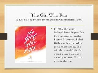 The Girl Who Ran
by Kristina Yee, Frances Poletti, Susanna Chapman (Illustrator)
• In 1966, the world
believed it was impossible
for a woman to run the
Boston Marathon. Bobbi
Gibb was determined to
prove them wrong. She
said she would do it, she
wasn’t a liar; she’d show
them by running like the
wind in the fire.
 