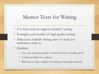Mentor Texts for Writing
• Use these texts to support students’ writing
• Examples, and models of high quality writing
• Make texts available during units of study for
students to refer to
• Qualities:
• You, the educator, needs to think the text is actually good.
• Understandable for students
• Relevant to what students are doing or learning currently
 