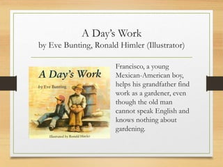 A Day’s Work
by Eve Bunting, Ronald Himler (Illustrator)
Francisco, a young
Mexican-American boy,
helps his grandfather find
work as a gardener, even
though the old man
cannot speak English and
knows nothing about
gardening.
 