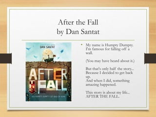 After the Fall
by Dan Santat
• My name is Humpty Dumpty.
I'm famous for falling off a
wall.
(You may have heard about it.)
But that's only half the story...
Because I decided to get back
up.
And when I did, something
amazing happened.
This story is about my life...
AFTER THE FALL.
 