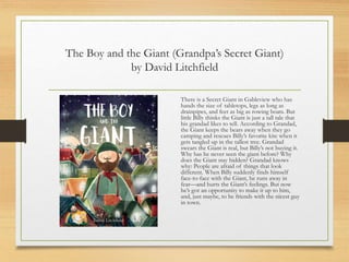 The Boy and the Giant (Grandpa’s Secret Giant)
by David Litchfield
There is a Secret Giant in Gableview who has
hands the size of tabletops, legs as long as
drainpipes, and feet as big as rowing boats. But
little Billy thinks the Giant is just a tall tale that
his grandad likes to tell. According to Grandad,
the Giant keeps the bears away when they go
camping and rescues Billy’s favorite kite when it
gets tangled up in the tallest tree. Grandad
swears the Giant is real, but Billy’s not buying it.
Why has he never seen the giant before? Why
does the Giant stay hidden? Grandad knows
why: People are afraid of things that look
different. When Billy suddenly finds himself
face-to-face with the Giant, he runs away in
fear—and hurts the Giant’s feelings. But now
he’s got an opportunity to make it up to him,
and, just maybe, to be friends with the nicest guy
in town.
 
