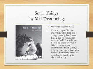 Small Things
by Mel Tregonning
• Wordless picture book
• On the cusp of having
everything slip from his
grasp, a young boy has to
find a way to rebuild his
sense of self. An ordinary
boy in an ordinary world.
With no words, only
illustrations, Small Things
tells the story of a boy who
feels alone with worries but
who learns that help is
always close by.
 