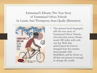 Emmanuel’s Dream: The True Story
of Emmanuel Ofosu Yeboah
by Laurie Ann Thompson, Sean Qualls (Illustrator)
• This picture book biography
tells the true story of
Emmanuel Ofosu Yeboah,
who bicycled across Ghana-
nearly 400 miles-with only
one leg. With that
achievement he forever
changed how his country
treats people with
disabilities, and he shows us
all that one person is enough
to change the world.
 