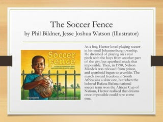 The Soccer Fence
by Phil Bildner, Jesse Joshua Watson (Illustrator)
As a boy, Hector loved playing soccer
in his small Johannesburg township.
He dreamed of playing on a real
pitch with the boys from another part
of the city, but apartheid made that
impossible. Then, in 1990, Nelson
Mandela was released from prison,
and apartheid began to crumble. The
march toward freedom in South
Africa was a slow one, but when the
beloved Bafana Bafana national
soccer team won the African Cup of
Nations, Hector realized that dreams
once impossible could now come
true.
 