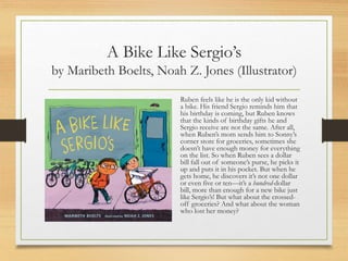 A Bike Like Sergio’s
by Maribeth Boelts, Noah Z. Jones (Illustrator)
Ruben feels like he is the only kid without
a bike. His friend Sergio reminds him that
his birthday is coming, but Ruben knows
that the kinds of birthday gifts he and
Sergio receive are not the same. After all,
when Ruben’s mom sends him to Sonny’s
corner store for groceries, sometimes she
doesn’t have enough money for everything
on the list. So when Ruben sees a dollar
bill fall out of someone’s purse, he picks it
up and puts it in his pocket. But when he
gets home, he discovers it’s not one dollar
or even five or ten—it’s a hundred-dollar
bill, more than enough for a new bike just
like Sergio’s! But what about the crossed-
off groceries? And what about the woman
who lost her money?
 