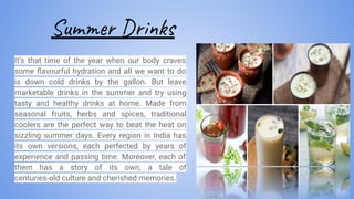 Summer Drinks
It’s that time of the year when our body craves
some ﬂavourful hydration and all we want to do
is down cold drinks by the gallon. But leave
marketable drinks in the summer and try using
tasty and healthy drinks at home. Made from
seasonal fruits, herbs and spices, traditional
coolers are the perfect way to beat the heat on
sizzling summer days. Every region in India has
its own versions, each perfected by years of
experience and passing time. Moreover, each of
them has a story of its own, a tale of
centuries-old culture and cherished memories.
 