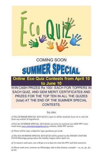 COMING SOON
Online Eco Quiz Contests from April 10
to June 10
WIN CASH PRIZES Rs 100/- EACH FOR TOPPERS IN
EACH QUIZ, AND GEM MERIT CERTIFICATES AND
PRIZES FOR THE TOP TEN IN ALL THE QUIZES
(total) AT THE END OF THE SUMMER SPECIAL
CONTESTS.
Few rules:
1] This SUMMER SPECIAL ECO QUIZ is open to all the students from 1st to 11th std
from any school of Jogeshwari.
2] For the SUMMER SPECIAL ECO QUIZ, you have to read just one GEM PPT every
week from www.infantjesusjogeshwari.in website, GEM PPT section.
3] There will be only 5 objective type questions per week.
4] The first SUMMER SPECIAL ECO QUIZ will be posted in the INFANT NATURE
CLUB WhatsApp group when the holiday begins (after April 10).
5] To answer each quiz, you will get 3 to 4 days (to read the PPT and find answers).
6] Please send your answers on WhatsApp only in this format. example – 1a, 2c, 3a, 4b,
5c etc.
 