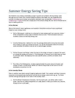 Summer Energy Saving Tips
Summertime can create a tremendous surge in power consumption, driving energy costs
through the roof. Here, Ed’s Comfort Solutions offers a few ideas you can implement this
summer to reduce your energy consumption and lower your energy bills. Heating and air
conditioning in Florida homes are a large part of the annual energy bill, but we've included some
tips for dealing with this.
In the Kitchen
Most of the home's major appliances are located in the kitchen and can have a significant
impact on your energy costs.
Grill or Microwave—cooking on a charcoal or even propane grill can save you money
when compared to using a gas or elective stove or oven. The microwave is also an
excellent choice for reducing energy use.
Use the Dishwasher—believe it or not, the average dishwasher consumes less water
than it takes to wash your dishes by hand. Turn off the dishwasher before the drying
cycle and allow the dishes to dry by air to realize bigger savings.
Fill the Freezer and Fridge—when the door to the fridge or freezer is opened, the warm
air outside the appliance rushes in. The refrigerator or freezer has to work twice as hard
to cool back down. By keeping it full, less warmth enters, and the unit works more
efficiently.
Run Only a Full Dishwasher—it takes approximately the same amount of water and
energy to wash a small load of dishes as it does a large load, so be sure to run the
dishwasher only when it is full.
In the Laundry Room
Here is another area where energy-hogging appliances dwell. Your washer and dryer consume
resources at increased rates during the summer when energy costs tend to go up. Try these
summer energy savings tips to cut costs in the laundry room.
Set the Water Temperature Correctly—for the wash cycle, use either cold or warm
water. Skip the hot setting altogether as it really doesn't make your clothes any cleaner.
Always rinse in cold water.
 