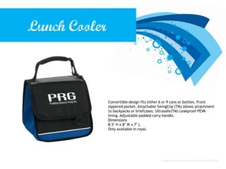 Lunch Cooler



               Convertible design fits either 6 or 9 cans or bottles. Front
               zippered pocket. Attachable SwingClip (TM) allows attachment
               to backpacks or briefcases. Ultrasafe(TM) Leakproof PEVA
               lining. Adjustable padded carry handle.
               Dimensions
               8.5" H x 8" W x 7" L
               Only available in royal.




                                             Images and creative are property of PRG.
 
