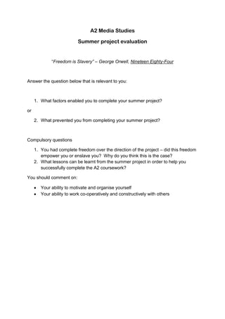 A2 Media Studies<br />Summer project evaluation<br />“Freedom is Slavery” – George Orwell, Nineteen Eighty-Four<br />Answer the question below that is relevant to you:<br />,[object Object],or<br />,[object Object],Compulsory questions<br />,[object Object]
