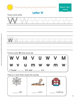 Week฀9฀•฀Day฀1
Alphabet
W V M V U W V M
w v u m w w m w
I found W’s and w’s.
Circle every W and every w.
Trace and write.
Letter W
eb orm indow
Add w’s and then read the words.
SummerExpress(betweengradesPreK&K)©ScholasticTeachingResources
99
 