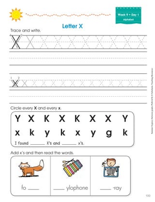 Week฀9฀•฀Day฀1
Alphabet
Y X K X K X X Y
x k y k x y g k
I found X’s and x’s.
Circle every X and every x.
Trace and write.
Letter X
fo ylophone -ray
Add x’s and then read the words. SummerExpress(betweengradesPreK&K)©ScholasticTeachingResources
100
 