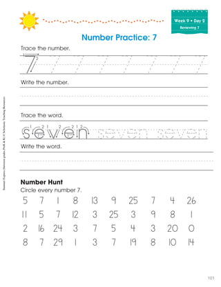 Week฀9฀•฀Day฀2
Reviewing 7
Number Practice: 7
Trace the number.
Trace the word.
Write the word.
Number Hunt
Circle every number 7.
5 7 1 8 13 9 25 7 4 26
1 1 5 7 12 3 25 3 9 8 1
2 16 24 3 7 5 4 3 20 0
8 7 29 1 3 7 19 8 10 14
Write the number.
7 7 7 7 7 7 7
seven seven
55
v f
SummerExpress(betweengradesPreK&K)©ScholasticTeachingResources
101
 