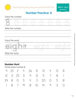 Week฀9฀•฀Day฀2
Reviewing 8
Trace the word.
Write the word.
Number Hunt
Circle every number 8.
9 25 2 4 26 8 13 4 0 8
12 3 25 3 9 21 5 7 8 1
24 8 0 5 4 3 20 0 5 8
1 8 7 19 8 10 14 9 3 0
Write the number.
Number Practice: 8
Trace the number.
8 8 8 8 8 8 8
eight eight
5
SummerExpress(betweengradesPreK&K)©ScholasticTeachingResources
102
 