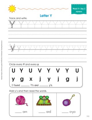 Week฀9฀•฀Day฀3
Alphabet
U Y U V Y V Y U
y g x j y j g j
I found Y’s and y’s.
Circle every Y and every y.
Trace and write.
arn ard o-yo
Add y’s and then read the words.
Letter Y
SummerExpress(betweengradesPreK&K)©ScholasticTeachingResources
103
 