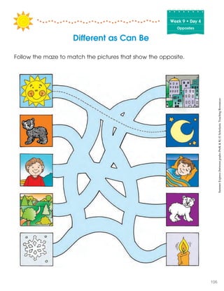 Week฀9฀•฀Day฀4
Opposites
Follow the maze to match the pictures that show the opposite.
Different as Can Be
SummerExpress(betweengradesPreK&K)©ScholasticTeachingResources
106
 
