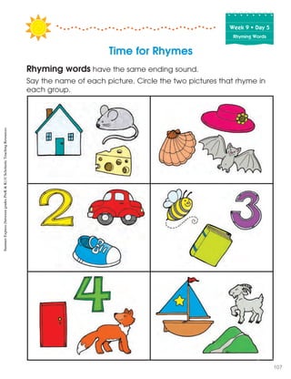 Time for Rhymes
Rhyming words have the same ending sound.
Say the name of each picture. Circle the two pictures that rhyme in
each group.
Week฀9฀•฀Day฀5
Rhyming Words
SummerExpress(betweengradesPreK&K)©ScholasticTeachingResources
107
 