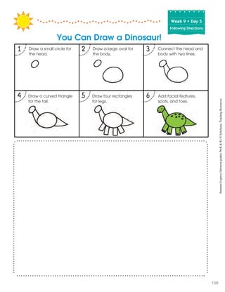 Week฀9฀•฀Day฀5
Following Directions
1 2 3
4 5 6
You Can Draw a Dinosaur!
Draw a small circle for
the head.
Add facial features,
spots, and toes.
Draw four rectangles
for legs.
Draw a curved triangle
for the tail.
Connect the head and
body with two lines.
Draw a large oval for
the body.
SummerExpress(betweengradesPreK&K)©ScholasticTeachingResources
108
 