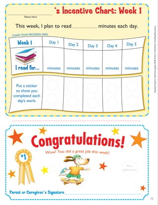 Parent฀or฀Caregiver’s฀Signature
# 1
Place
sticker฀here.
This week, l plan to read minutes each day.
l฀read฀for... minutes minutes minutes minutes minutes
Day 1
Day 2 Day 3 Day 4 Day 5
CHART YOUR PROGRESS HERE.
Put a sticker
to show you
completed each
day’s work.
’s฀lncentive฀Chart:฀Week฀1Name Here
Week฀1
Congratulations!Wow! You did a great job this week! SummerExpress(betweengradesPreK&K)©ScholasticTeachingResources
10
 