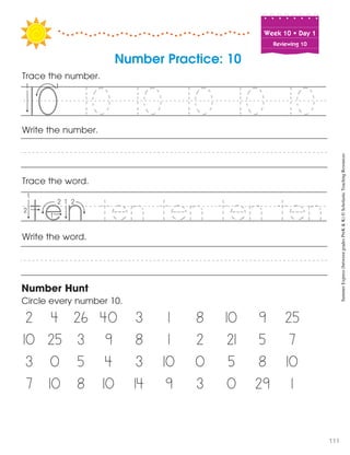 Week฀10฀•฀Day฀1
Reviewing 10
Number Practice: 10
Trace the number.
Trace the word.
Write the word.
Number Hunt
Circle every number 10.
2 4 26 40 3 1 8 10 9 25
10 25 3 9 8 1 2 21 5 7
3 0 5 4 3 10 0 5 8 10
7 10 8 10 14 9 3 0 29 1
Write the number.
10 10 10 10 10v
ten ten ten ten
5
e i
SummerExpress(betweengradesPreK&K)©ScholasticTeachingResources
111
 