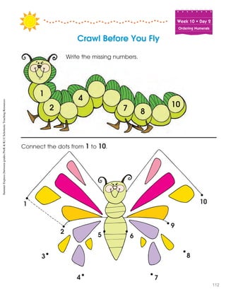 Week฀10฀•฀Day฀2
Ordering Numerals
1
2
3
4
5 6
7
8
9
10
Connect the dots from 1 to 10.
Crawl Before You Fly
1
2
4
10
87
Write the missing numbers.
SummerExpress(betweengradesPreK&K)©ScholasticTeachingResources
112
 