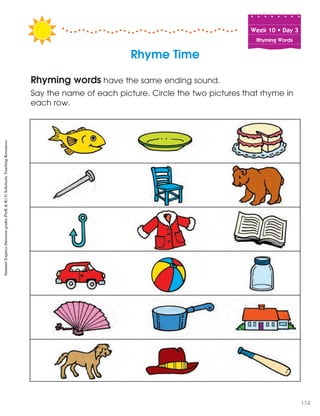 Week฀10฀•฀Day฀3
Rhyming Words
Rhyming words have the same ending sound.
Say the name of each picture. Circle the two pictures that rhyme in
each row.
Rhyme Time
SummerExpress(betweengradesPreK&K)©ScholasticTeachingResources
114
 