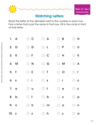 Week฀10฀•฀Day฀4
Reviewing Letters
Matching Letters
1. A o฀ C o฀ A o฀ B o฀ H
2. D o฀ D o฀ L o฀ P o฀ U
3. K o฀ F o฀ C o฀ H o฀ K
4. M o฀ N o฀ G o฀ M o฀ A
5. T o฀ E o฀ T o฀ O o฀ I
6. s o฀ i o฀ s o฀ r o฀ c
7. e o฀ u o฀ t o฀ e o฀ s
8. b o฀ t o฀ b o฀ c o฀ p
9. n o฀ h o฀ m o฀ o o฀ n
10. z o฀ z o฀ h o฀ s o฀ a
Read the letter of the alphabet next to the number in each row.
Find a letter that is just the same in that row. Fill in the circle in front
of that letter.
SummerExpress(betweengradesPreK&K)©ScholasticTeachingResources
116
 