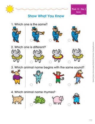Week฀10฀•฀Day฀4
Review
Show What You Know
1. Which one is the same?
o฀ o฀ o
2. Which one is different?
o฀ o฀ o
3. Which animal name begins with the same sound?
o฀ o฀ o
4. Which animal name rhymes?
o฀ o฀ o
SummerExpress(betweengradesPreK&K)©ScholasticTeachingResources
117
 