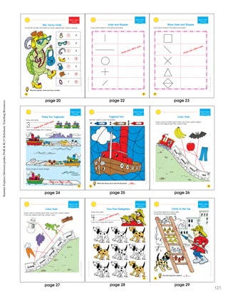 SchoatcncSmmerExprssBeweenGraesPrK&K
20
Week 1 • Day 5
Count ng 2
Mrs. Tacky Turtle
Circle the number that tells how many objects Mrs. Turtle is wearing.
1 2
1 2
1 2
1 2
1 2
1 2
1 2
What else could Mrs. Turtle wear? Draw 2 of them.
ShostcncSummerExresBewenGadesPreK&K
23
Week 2 • Day 1
Pre Writ ng
Lines and Shapes
Copy each shape in the space provided.
Check your child’s work.
ShostcncSummerExresBewenGadesPreK&K
24
Copy each shape in the space provided.
Week 2 • Day 1
Pre Writ ng
More Lines and Shapes
Check your child’s work.
SchoatcncSmmerExprssBeweenGraesPrK&K
Week 2 • Day 2
Identifying 3
Three Tiny Tugboats
Trace and write.
Color each barge with 3 objects.
Draw 3 logs on each barge.
3
Trace and write.
Color each barge with 3 objects.
Draw 3 logs on each barge.
3 Check your child’s work.
Check your child’s work.
25
ShoascncSmmerEprssBewenGadsPrK&K
26
Week 2 • Day 2
Counting 3
Which color did you use to color the most spaces? __________
Tugboat Tow
Use the code to color the picture.
1 blue 2 brown 3 red
blue
ShoascncSmmerEprssBewenGadsPrK&K
Week 2 • Day 3
Identifying Colors
Color Train
Draw a line to match each train car to the correct object.
Color the objects with the correct color.
blue
yellow
black
red
27
blue
yellow
black
red
SchoatccSummrExpessBeweenGrdesPeK&K
Week 2 • Day 3
Identifying Colors
Color Train
Draw a line to match each train car to the correct object.
Color the objects with the correct color.
purple
brown
orange
w
hite
green
purple
brown
orange
w
hite
green
page 20
page 24
page 23page 22
page 25 page 26
page 27
SummerExpress(betweengradesPreK&K)©ScholasticTeachingResources
SchoatcncSummrExpessBeweenGraesPeK&K
Week 2 • Day 4
e y 4
Four Fine Firefighters
Trace and write.
Color each dog with 4 spots.
4 Check your child’s work.
29
SchoatcncSummrExpessBeweenGraesPeK&K
30
Week 2 • Day 4
Counting 4
Climb to the Top
Count the objects on each step.
Circle the matching number.
How many steps have 4 objects? __________
2
3
4
2
3
4
3
4
5
3
4
5
3
4
5
3
page 28 page
121
29
 