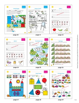 SchoatcncSmmerExprssBeweenGraesPrK&K
31
Week 2 • Day 5
Recogn zing Shapes
Sorting Shapes
Color the circles yellow.
Color the squares red.
Color the triangles green.
Color the rectangles blue.
This is a circle . This is a square . A square has four
sides that are the same length. This is a rectangle .
A rectangle also has four sides. The opposite sides of a
rectangle are the same length. This is a triangle .
A triangle has three sides.
ShostcncSummerExresBewenGadesPreK&K
32
Week 2 • Day 5
Vocabulary
Going to School
Put an X on one th ng in the picture that does not belong.
Find and color these things in the picture.
pencil scissors book
paper glue eraser
ShostcncSummerExresBewenGadesPreK&K
35
Week 3 • Day 1
Alphabet
A E A O A O A
o e a o a a o
I found A’s and a’s.
Circle every A and every a.
Trace and write.
Letter A
pple lligator rm
Add a’s and then read the words.
Check your child’s work.
a a a
4 3ScostcncSummerExpesBewenGadesPeK&K
Week 3 • Day 1
Alphabet
E H B B P D B
b p b d e b b
I found B’s and b’s.
Circle every B and every b.
Trace and write.
Letter B
Add b’s and then read the words.
ed ag ird
36
Check your child’s work.
b b b
3 4
ScostcncSummerExpesBewenGadesPeK&K
Week 3 • Day 2
e y 5
Color each l ly pad with 5 flies.
5
Five Friendly Frogs
Trace and write.
Color each l ly pad with 5 flies.
5 Check your child’s work.
37
ScostcncSummerExpesBewenGadesPeK&K
38
Week 3 • Day 2
Count ng 5
Fast Frogs
Circle each rock with 5 bugs to find which frog finishes first.
How many rocks have 5 bugs? __________14
page 30 page 33page 31
page 34 page 35 page 36
SummerExpress(betweengradesPreK&K)©ScholasticTeachingResources
ShoastcncSummerExresBewenGadesPreK&K
Week 3 • Day 3
Recognizing Shapes
Color the shapes in the picture below using the code.
blue
red
yellow
green
purple
orange
A Shapely Castle
39
ShoastcncSummerExresBewenGadesPreK&K
40
Week 3 • Day 3
Recognizing Shapes
Shape Teasers
Color each shape using the code.
= red = blue = green = yellow
Name something else with each shape.
ShoastcncSummerExresBewenGadesPreK&K
Week 3 • Day 4
Identifying 6
Trace and write.
Circle 6 shoes in each box.
Draw more shoes to make 6.
Count the socks. Circle the right number. 5 6 7
6
Six Smelly Shoes
Check your child’s work.
Check your child’s work.
page 37 page 38 page 12239
 