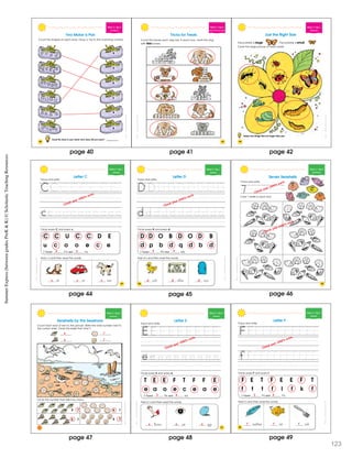 SchoascncSmmerExprssBewenGraesPrK&K
42
Week 3 • Day 4
Counting 6
Two Make a Pair
Count the shapes on each shoe. Draw a ine to the matching number.
6
6
5
5
4
4
Count the shoes in your closet. How many did you count? __________
SchoascncSmmerExprssBewenGraesPrK&K
43
Week 3 • Day 5
More Than/Less Than
Tricks for Treats
Count the bones each dog has. In each box, circle the dog
with less bones.
SchoascncSmmerExprssBewenGraesPrK&K
Week 3 • Day 1
Opposites
Just the Right Size
This butterfly is large. This butterfly is small.
Circle the large picture on each petal.
Name two things that are larger than you.
44
SchoatcncSummrExpessBeweenGrdesPeK&K
Week 4 • Day 1
Alphabet
C C U C C D E
u c o o e c e
I found C’s and c’s.
Circle every C and every c.
Trace and write.
Letter C
at ar ow
Add c’s and then read the words.
47
Check your child’s work.
4 2
c c c
SchoatcncSummrExpessBeweenGrdesPeK&K
Week 4 • Day 1
Alphabet
D D O B D O D B
d p b d q d b d
I found D’s and d’s.
Circle every D and every d.
Trace and write.
uck ollar oor
Add d’s and then read the words.
Letter D
48
Check your child’s work.
4 4
d d d
page 42page 41page 40
page 44 page 45
SummerExpress(betweengradesPreK&K)©ScholasticTeachingResources
SchoatcncSummrExpessBeweenGraesPrK&K
Week 4 • Day 2
Identifying 7
Trace and write.
Color 7 shells in each box.
7
Seven Seashells
49
Check your child’s work.
Check your child’s work.
page 46
SchoatccSummrExpessBeweenGrdesPeK&K
Week 4 • Day 2
Counting 7
Circle the number that tells how many.
6 7
6 7
6 7
6 7
Count each kind of she l in the picture. Write the total number next to
the correct shell. Circle the shells that total 7.
Seashells by the Seashore
4
5
7
7
SchoatccSummrExpessBeweenGrdesPeK&K
51
Week 4 • Day 3
Alphabet
T E E F T F F E
e a o e c e a e
I found E’s and e’s.
Circle every E and every e.
lbow ye gg
Add e’s and then read the words.
Letter E
Trace and write.
Check your child’s work.
3 4
e e e
page 47 page 48
SchoascncSmmerEprssBewenGradsPrK&K
Week 4 • Day 3
Alphabet
F E T F E E F T
f t t f l f k f
I found F’s and f’s.
Circle every F and every f.
Trace and write.
ish ork
Add f’s and then read the words.
Letter F
eather
52
Check your child’s work.
3 4
f f f
page
123
49
 
