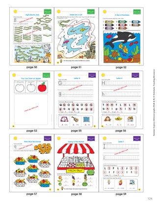 SchoatcncSummrExpessBeweenGraesPeK&K
Week 4 • Day 4
Ident fy ng 8
Trace and write.
Draw more eels to make 8.
8
Eight Electric Eels
Count the eels. Color the animal with the matching number.
7
8
9
Check your child’s work.
Check your child’s work.
Count the eels. Color the animal with the matching number.
7
8
9
53
SchoatcncSummrExpessBeweenGraesPeK&K
54
Week 4 • Day 4
Count ng 8
Eddie Eel Is Lost
Help Eddie Eel find his way back to the cave. Trace the path that goes
in order from 1 to 8.
On a sheet of paper, draw a picture of 8 different sea creatures.
1
2
3
4
5
6
7
8
7
76
3
4
5
2
3
4
5
6
6 7
SchoascncSmmerEprssBewenGradsPrK&K
Week 4 • Day 5
Identifying Numerals
Color the picture using the color code.
A Sea of Numbers
1 2 3
4
7
5 6
blue
brown
yellow
black
green
red
8purple orange
55
SchoatccSummerExpessBeweenGadesPeK&K
56
1 2 3
Week 4 • Day 5
Fo low ng Directions
You Can Draw an Apple!
Draw a pointed leafDraw a rectangle
for the stem
Draw a c rcle with
two bumps on top
Check your child’s work.
page 51page 50 page 52
page 53
SummerExpress(betweengradesPreK&K)©ScholasticTeachingResources
SchoatccSummrExpessBeweenGrdesPeK&K
Week 5 • Day 1
Alphabet
Q G O G Q O G G
g b q g q p g g
I found G’s and g’s.
Circle every G and every g.
Trace and write.
Letter G
ame uitar ate
Add g’s and then read the words.
59
Check your child’s work.
4 4
g g g
SchoatccSummrExpessBeweenGrdesPeK&K
Week 5 • Day 1
Alphabet
T H H T L H L H
b h l p h l h b
I found H’s and h’s.
Circle every H and every h.
Trace and write.
Letter H
air at ouse
Add h’s and then read the words.
60
Check your child’s work.
4 3
h h h
page 55 page 56
SchoatcncSummerExprssBeweenGraesPrK&K
61
Week 5 • Day 2
Identifying 9
Nine Nice Nectarines
Trace and write.
9Color each basket that has 9 pieces of fruit.
Check your child’s work.
page 57
SchoatccummrExpessBeweenGrdesPeK&K
62
Week 5 • Day 2
Counting 9
Going to the Market
On a sheet of paper, draw 9 pieces of your favorite fruit.
Count the fruits. Wr te how many.
Color each fruit that has 9.
7
5
6
3
8
9
2
9
1
Count the fruits. Wr te how many.
Color each fruit that has 9.
SchoatccSummrExpessBeweenGrdesPeK&K
63
Week 5 • Day 3
Alphabet
L I F L I J I I
i l f i i l f i
I found I’s and i’s.
Circle every I and every i.
Trace and write.
ce cream cicle ron
Add i’s and then read the words.
Letter I
Check your child’s work.
4 4
i i i
pagepage 58
124
59
 