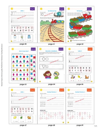 ShostcncSummerExresBewenGadesPreK&K
Week 5 • Day 3
Alphabet
I T J J T J K J
j g i g j p j q
I found J’s and j’s.
Circle every J and every j.
Trace and write.
ar ump eans
Add j’s and then read the words.
Letter J
64
Check your child’s work.
4 3
j j j
SchostcncSummerExpessBeweenGadesPeK&K
Week 5 • Day 4
Identifying 10
Trace and write.
Help Tina Train find the right track. Count each railroad tie.
Color the track with 10 railroad ties red.
10
Ten Railroad Ties
Check your child’s work.
SchostcncSummerExpessBeweenGadesPeK&K
66
All Aboard
Color each train car with 8 barrels red.
Color each train car with 9 barrels blue.
Color each train car with 10 barrels green.
On a sheet of paper, draw a train with 10 train cars.
Week 5 • Day 4
Counting 10
All Aboard
Color each train car with 8 barrels red.
Color each train car with 9 barrels blue.
Color each train car with 10 barrels green.
ShoascncSmmerEprssBewenGadsPrK&K
67
Week 5 • Day 5
Identifying Patterns
What Comes Next?
Circle the shape that comes next.
page 60 page 61 page 62
page 63
SummerExpress(betweengradesPreK&K)©ScholasticTeachingResources
ShoastcncSummerEpresBewenGadsPreK&K
68
Week 5 • Day 5
Identifying Patterns
Decorate a Headband
Draw the shapes that finish the patterns. Then color and cut out.
Attach lengths of yarn to both ends of the patterns to form
headbands.
Check your child’s work.
ShoastcncSummerEpresBewenGadsPreK&K
71
Week 6 • Day 1
Alphabet
S K X S K X S X
k t f f k x k k
I found K’s and k’s.
Circle every K and every k.
Trace and write.
Letter K
ing ite angaroo
Add k’s and then read the words.
Check your child’s work.
42
k k k
page 64 page 66
ScostcncSummerExpesBeweenGadesPeK&K
Week 6 • Day 1
Alphabet
L H I L L I L H
l i l l i l t h
I found L’s and l’s.
Circle every L and every l.
Trace and write.
Letter L
emon eaf ion
Add l’s and then read the words.
4 4
l l l
Check your child’s work.
ScostcncSummerExpesBeweenGadesPeK&K
73
Week 6 • Day 2
Reviewing 1
Number Practice: 1
Trace the number.
Number Hunt
Circle every number 1.
6 3 1 8 9 22 8 30 0 1 27
20 2 4 6 1 5 9 1 5 26 3
5 22 6 7 8 1 27 0 3 4 1
1 23 8 1 29 0 4 7 9 3 1
Write the number.
Trace the word.
Write the word.
1 1 1 1 1 1 1e
one one onefi f
Check your child’s work.
ScostcncSummerExpesBeweenGadesPeK&K
74
Week 6 • Day 2
R viewing 2
Trace the word.
Write the word.
Write the number.
Number Hunt
Circle every number 2.
13 0 4 6 19 2 30 2 0 17
2 9 3 14 0 2 11 5 6 15
17 3 2 6 16 8 10 7 9 2
19 2 18 9 5 4 2 0 1 16
Number Practice: 2
Trace the number.
o ne
2 2 2 2 2 2 2
two two two
55
e f
Check your child’s work.
pagepage 68page 67 12569
 