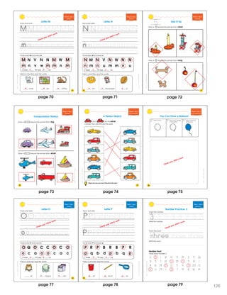 5
SchoascncSmmerEprssBewenGradsPrK&K
75
Week 6 • Day 3
Alphabet
M N V N N M W M
m n v w m m n m
I found M’s and m’s.
Circle every M and every m.
Trace and wr te.
ouse ap onkey
Add m’s and then read the words.
Letter M
Check your child’s work.
43
m m m
SchoascncSmmerEprssBewenGradsPrK&K
Week 6 • Day 3
Alphabet
N M N V N W N N
n m n u m m n u
I found N’s and n’s.
Circle every N and every n.
Trace and write.
est ewspaper ut
Add n’s and then read the words.
Letter N
76
Check your child’s work.
5 3
n n n
SchoascncSmmerEprssBewenGradsPrK&K
Week 6 • Day 4
Opposites
Size It Up
Draw a around the picture that is short.
Draw a around the picture that is long.
77
page 70 page 71 page 72
ShoastcncSummerExresBewenGadesPreK&K
78
Week 6 • Day 4
Opposites
Transportation Station
Draw a around the picture that is big.
Draw a around the picture that is small.
ShoastcncSummerExresBewenGadesPreK&K
79
Week 6 • Day 5
Recognizing Same
A Perfect Match
and are the same.
Connect the cars that are the same.
Name one way you and a friend are the same.
ShoastcncSummerExresBewenGadesPreK&K
Week 6 • Day 5
Fo low ng Direct ons
80
You Can Draw a Balloon!
1 2 3 Add a curved ine
for the str ng
Draw a sma l triangle
on the bottom
Draw an oval
Check your child’s work.
ScostcncSummerExpesBeweenGadesPeK&K
83
Week 7 • Day 1
Alphabet
O Q O C C O C O
o c a o o c a c
I found O’s and o’s.
Circle every O and every o.
Trace and write.
Letter O
wl ctopus ven
Add o’s and then read the words.
Check your child’s work.
4 3
o o
ScostcncSummerExpesBeweenGadesPeK&K
Week 7 • Day 1
Alphabet
P R P B R B P R
p q b d p b q p
I found P’s and p’s.
Circle every P and every p.
Trace and write.
Letter P
ail encil an
Add p’s and then read the words.
84
3 3
p p p
Check your child’s work.
page 73 page 74 page 75
page 78page 77
SchoatccSummrExpessBeweenGrdesPeK&K
Week 7 • Day 2
Review ng 3
Trace the word.
Write the word.
Number Hunt
Circle every number 3.
0 3 1 8 13 9 25 2 4 26
21 5 7 12 3 25 3 9 8 1
8 16 24 3 0 5 4 3 20 0
3 0 29 1 3 7 19 8 10 14
Write the number.
Number Practice: 3
Trace the number.
3 3 3 3 3 3 3
three three
3
55
f ve v f
Check your child’s work.
page 79 126
 